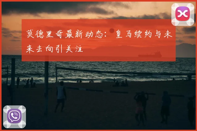 莫德里奇最新动态：皇马续约与未来去向引关注