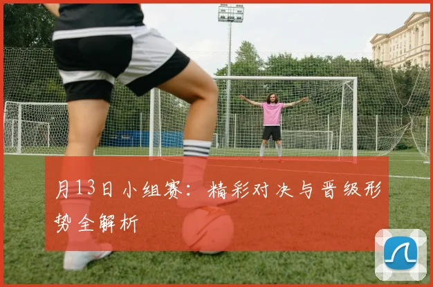 月13日小组赛：精彩对决与晋级形势全解析