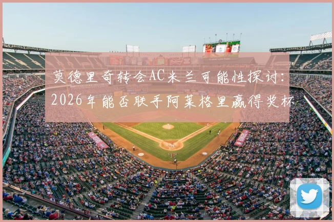 莫德里奇转会AC米兰可能性探讨：2026年能否联手阿莱格里赢得奖杯？双方真实关系深度分析
