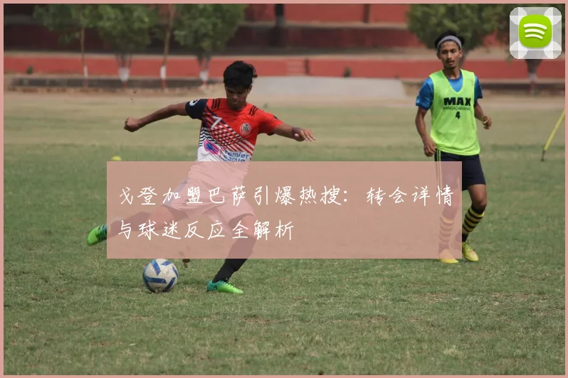 戈登加盟巴萨引爆热搜:转会详情与球迷反应全解析