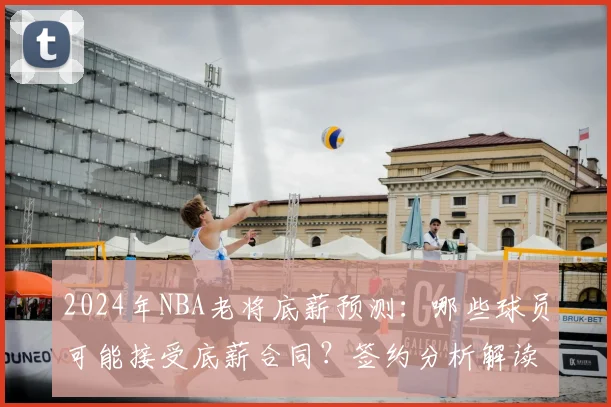 2024年NBA老将底薪预测：哪些球员可能接受底薪合同？签约分析解读