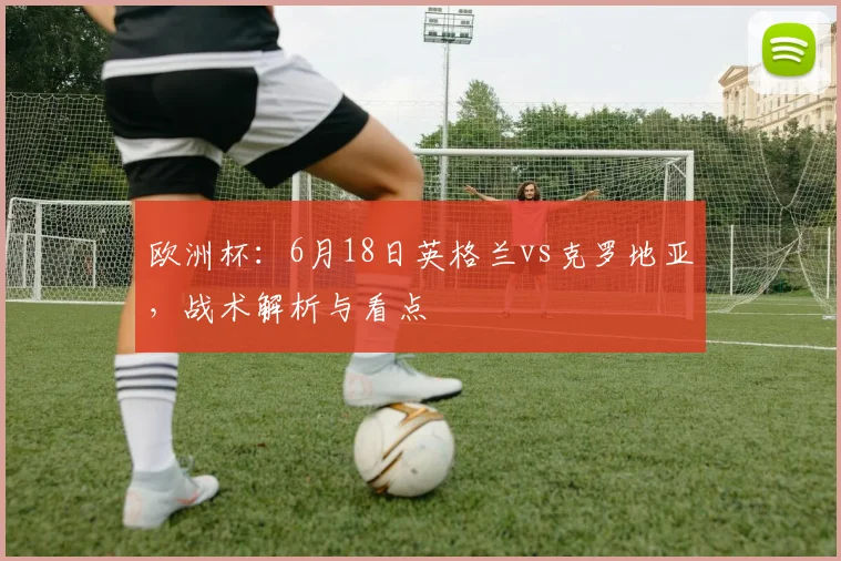 欧洲杯:6月18日英格兰vs克罗地亚,战术解析与看点