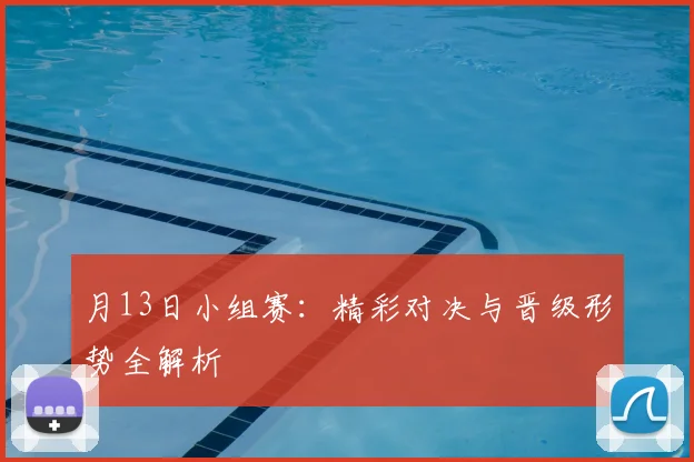 月13日小组赛：精彩对决与晋级形势全解析