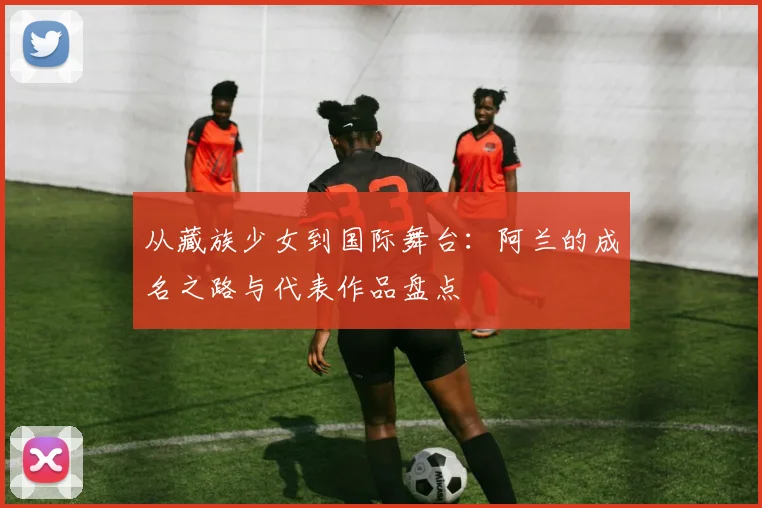 从藏族少女到国际舞台：阿兰的成名之路与代表作品盘点