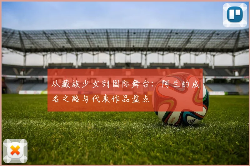 从藏族少女到国际舞台：阿兰的成名之路与代表作品盘点