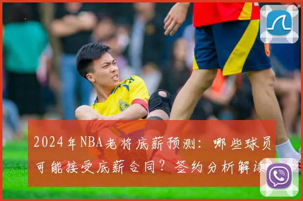 2024年NBA老将底薪预测：哪些球员可能接受底薪合同？签约分析解读