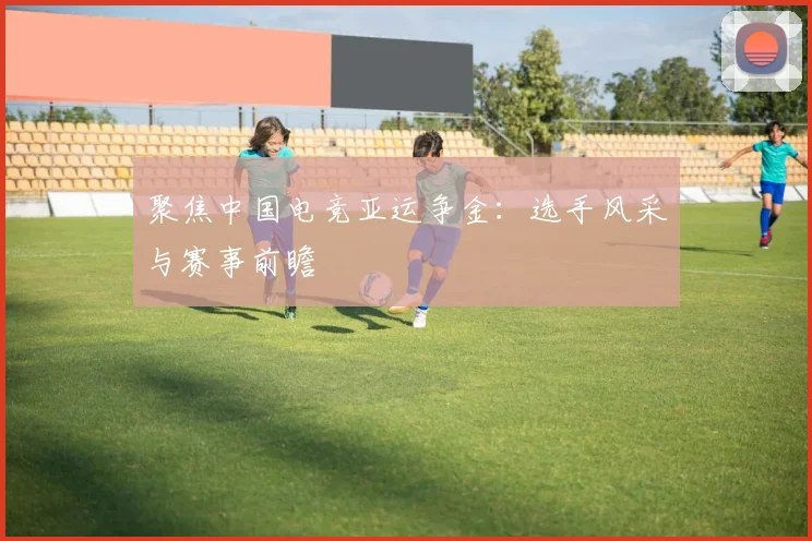 聚焦中国电竞亚运争金：选手风采与赛事前瞻