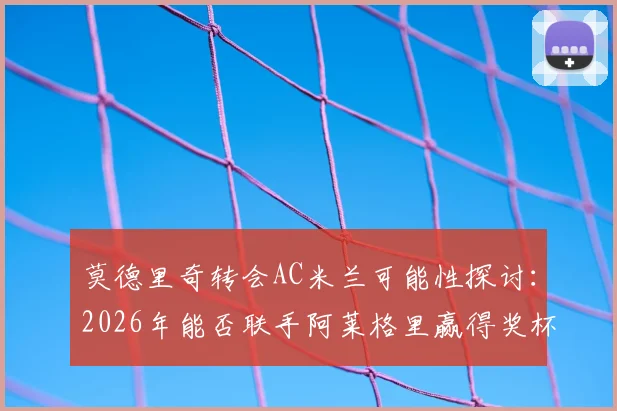 莫德里奇转会AC米兰可能性探讨：2026年能否联手阿莱格里赢得奖杯？双方真实关系深度分析