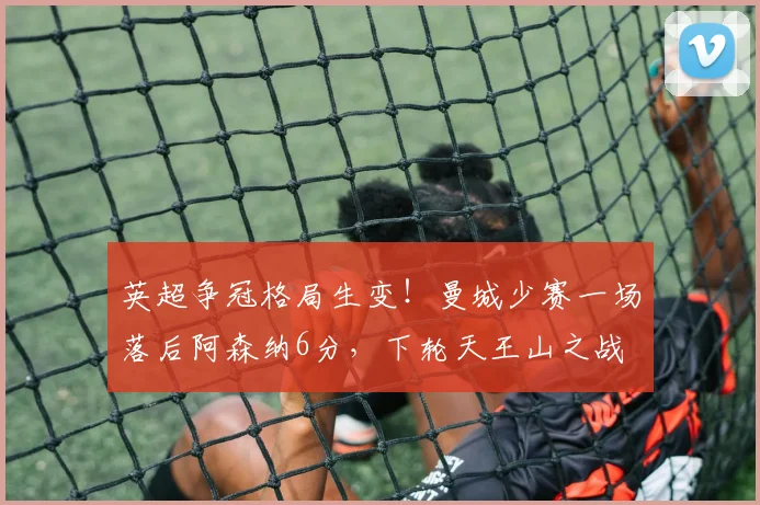 英超争冠格局生变！曼城少赛一场落后阿森纳6分，下轮天王山之战