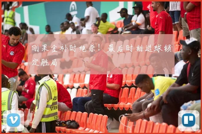 刚果金补时绝杀！最后时刻进球锁定胜局
