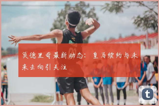 莫德里奇最新动态：皇马续约与未来去向引关注